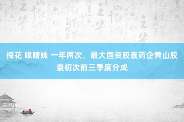 探花 眼睛妹 一年两次，最大国资胶囊药企黄山胶囊初次前三季度分成