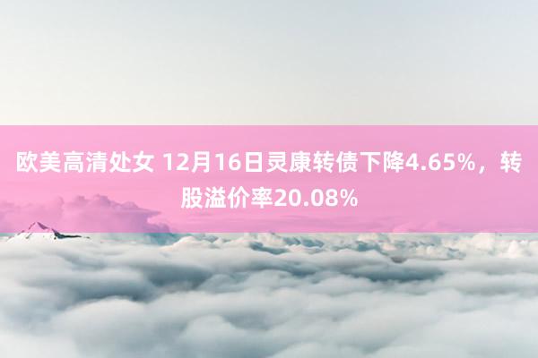 欧美高清处女 12月16日灵康转债下降4.65%，转股溢价率20.08%