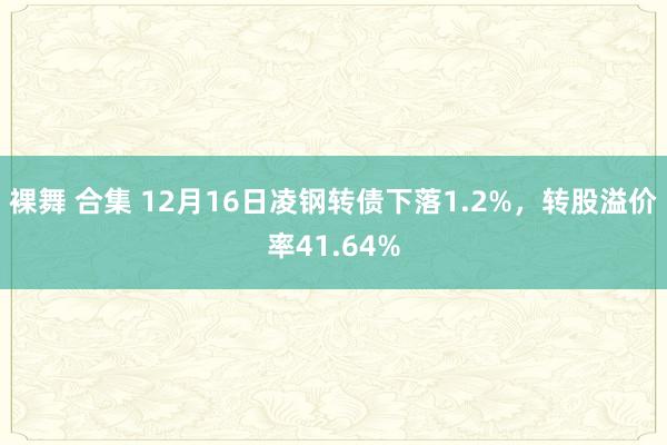 裸舞 合集 12月16日凌钢转债下落1.2%，转股溢价率41.64%