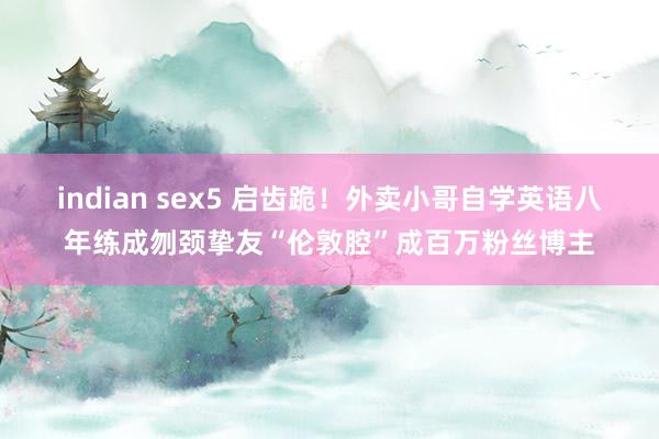 indian sex5 启齿跪！外卖小哥自学英语八年练成刎颈挚友“伦敦腔”成百万粉丝博主