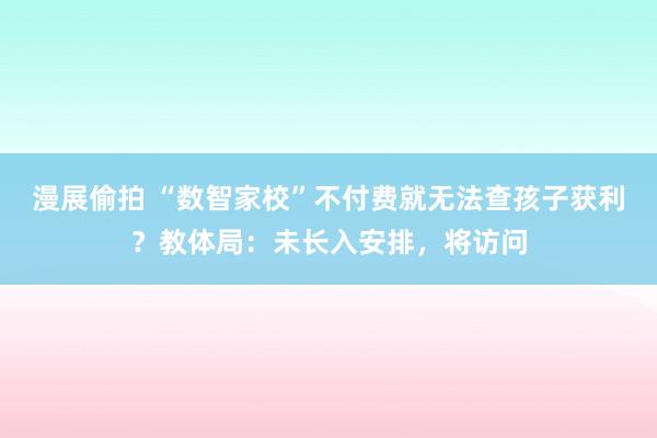 漫展偷拍 “数智家校”不付费就无法查孩子获利？教体局：未长入安排，将访问