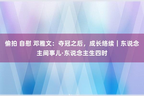 偷拍 自慰 邓雅文：夺冠之后，成长络续｜东说念主间事儿·东说念主生四时