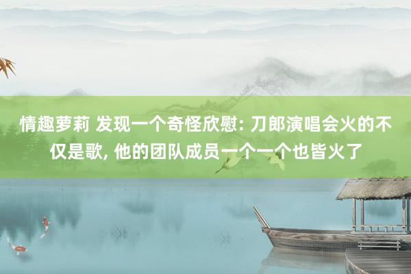 情趣萝莉 发现一个奇怪欣慰: 刀郎演唱会火的不仅是歌， 他的团队成员一个一个也皆火了