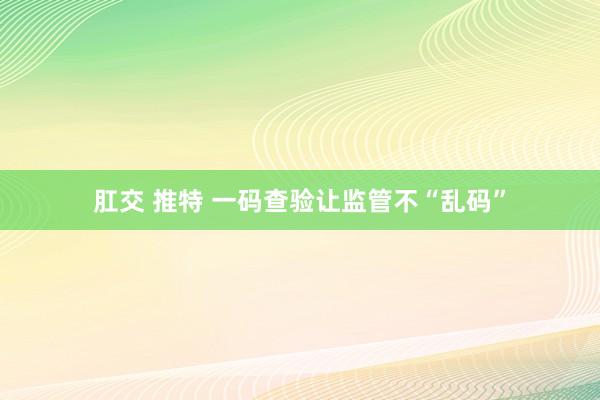 肛交 推特 一码查验让监管不“乱码”