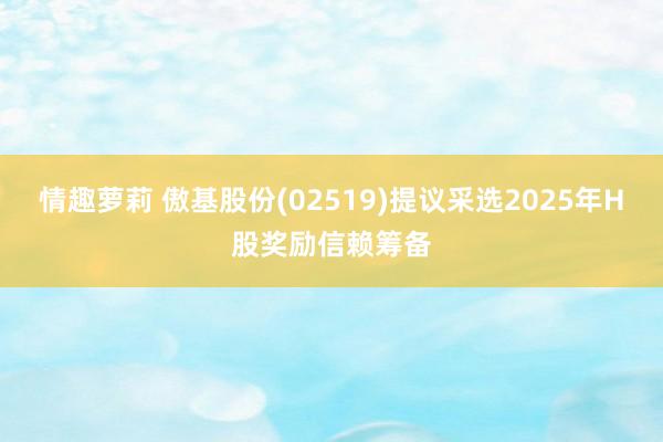 情趣萝莉 傲基股份(02519)提议采选2025年H股奖励信赖筹备