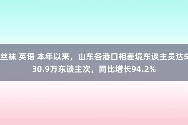 丝袜 英语 本年以来，山东各港口相差境东谈主员达530.9万东谈主次，同比增长94.2%