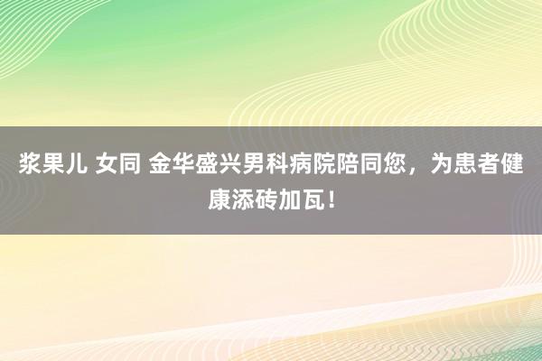 浆果儿 女同 金华盛兴男科病院陪同您，为患者健康添砖加瓦！