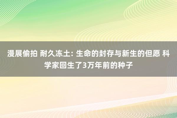 漫展偷拍 耐久冻土: 生命的封存与新生的但愿 科学家回生了3万年前的种子