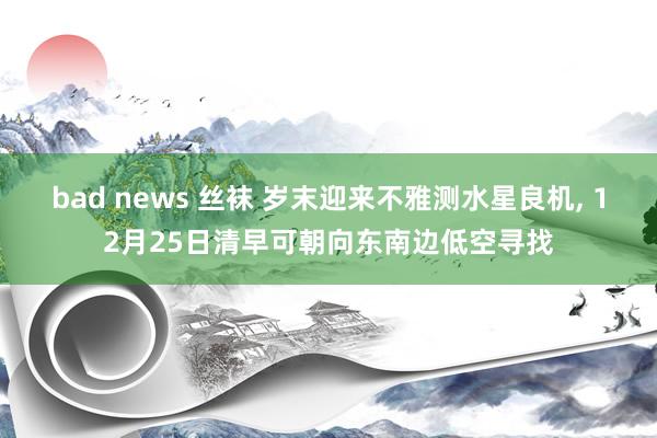 bad news 丝袜 岁末迎来不雅测水星良机， 12月25日清早可朝向东南边低空寻找