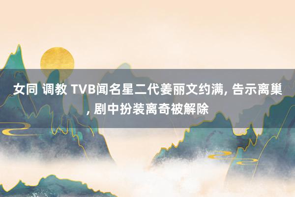 女同 调教 TVB闻名星二代姜丽文约满， 告示离巢， 剧中扮装离奇被解除