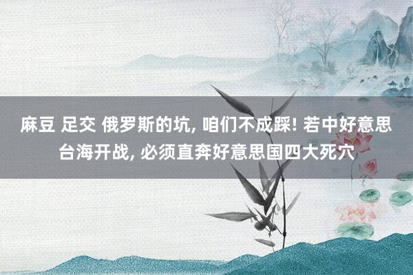 麻豆 足交 俄罗斯的坑， 咱们不成踩! 若中好意思台海开战， 必须直奔好意思国四大死穴