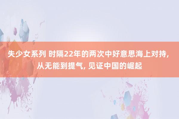 失少女系列 时隔22年的两次中好意思海上对持， 从无能到提气， 见证中国的崛起