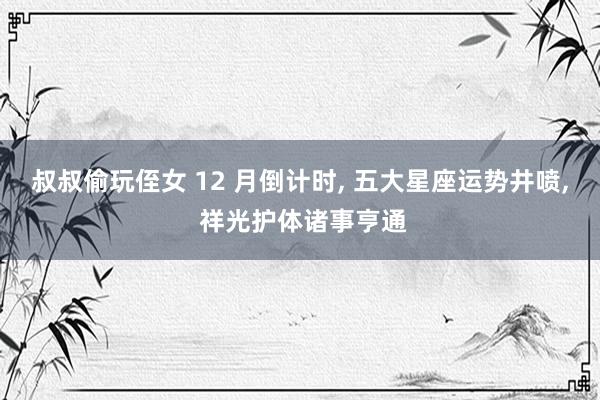 叔叔偷玩侄女 12 月倒计时， 五大星座运势井喷， 祥光护体诸事亨通