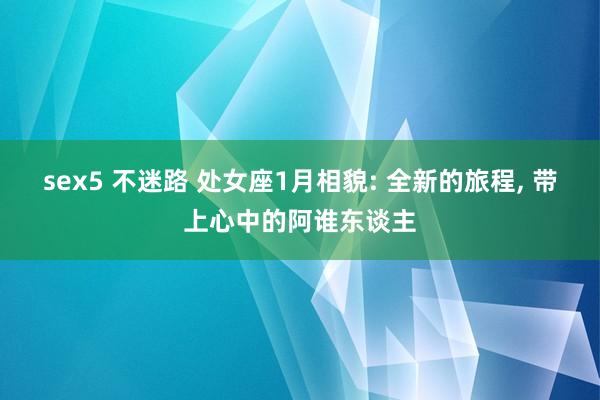 sex5 不迷路 处女座1月相貌: 全新的旅程， 带上心中的阿谁东谈主