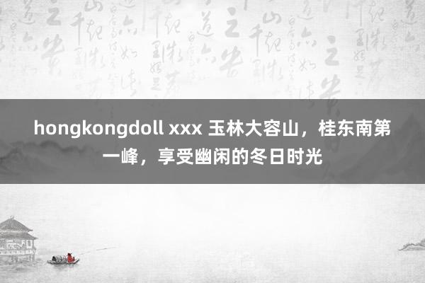 hongkongdoll xxx 玉林大容山，桂东南第一峰，享受幽闲的冬日时光