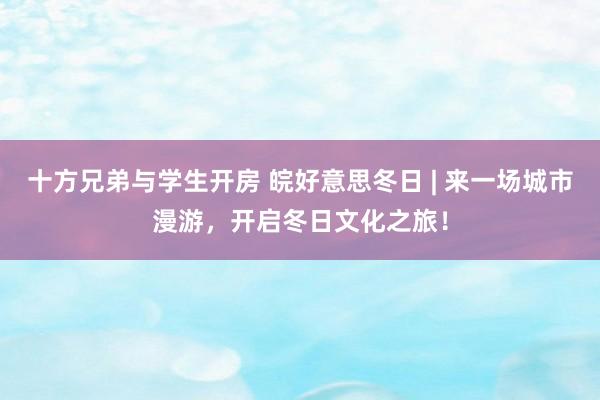 十方兄弟与学生开房 皖好意思冬日 | 来一场城市漫游，开启冬日文化之旅！