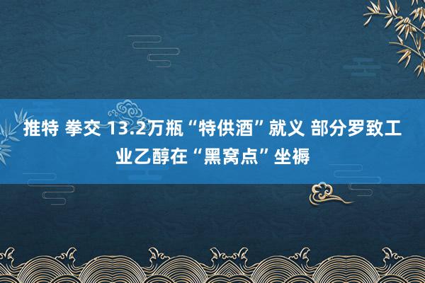 推特 拳交 13.2万瓶“特供酒”就义 部分罗致工业乙醇在“黑窝点”坐褥