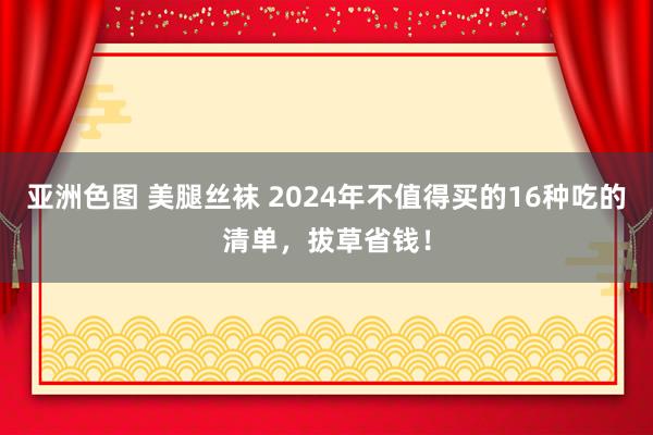 亚洲色图 美腿丝袜 2024年不值得买的16种吃的清单，拔草省钱！