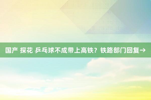 国产 探花 乒乓球不成带上高铁？铁路部门回复→