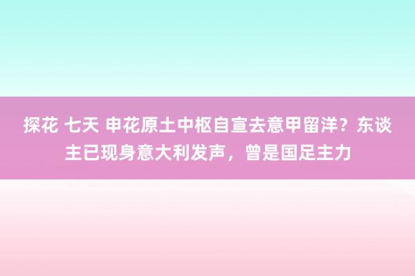 探花 七天 申花原土中枢自宣去意甲留洋？东谈主已现身意大利发声，曾是国足主力