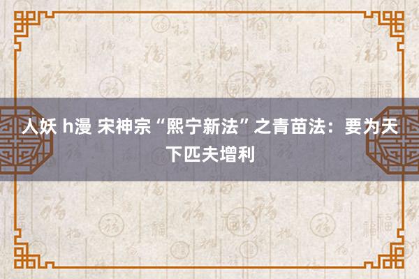 人妖 h漫 宋神宗“熙宁新法”之青苗法：要为天下匹夫增利