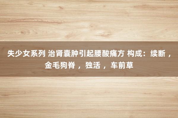 失少女系列 治肾囊肿引起腰酸痛方 构成：续断 ，金毛狗脊 ，独活 ，车前草