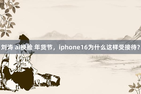 刘涛 ai换脸 年货节，iphone16为什么这样受接待？