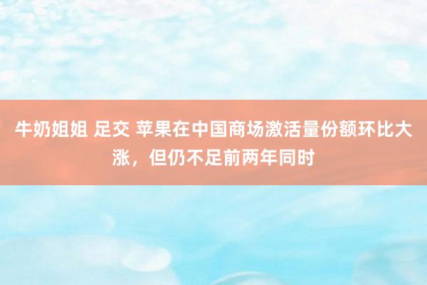 牛奶姐姐 足交 苹果在中国商场激活量份额环比大涨，但仍不足前两年同时