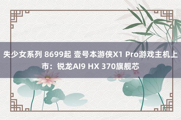 失少女系列 8699起 壹号本游侠X1 Pro游戏主机上市：锐龙AI9 HX 370旗舰芯