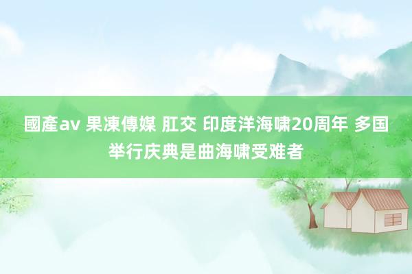 國產av 果凍傳媒 肛交 印度洋海啸20周年 多国举行庆典是曲海啸受难者