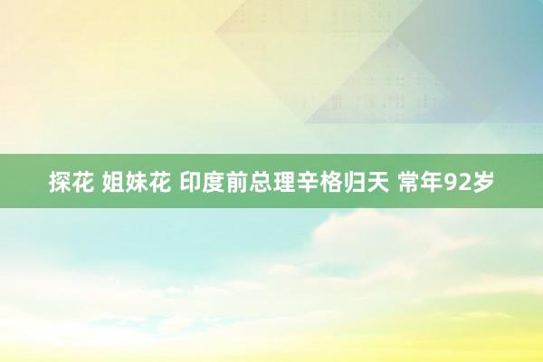 探花 姐妹花 印度前总理辛格归天 常年92岁