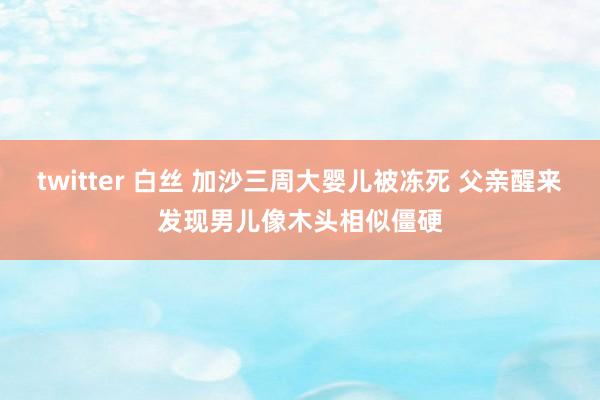 twitter 白丝 加沙三周大婴儿被冻死 父亲醒来发现男儿像木头相似僵硬