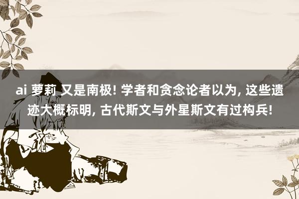 ai 萝莉 又是南极! 学者和贪念论者以为， 这些遗迹大概标明， 古代斯文与外星斯文有过构兵!