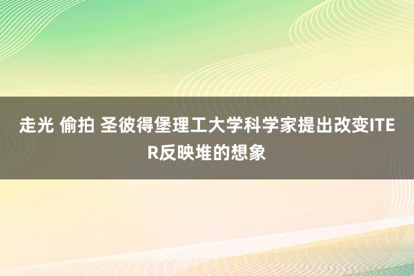 走光 偷拍 圣彼得堡理工大学科学家提出改变ITER反映堆的想象