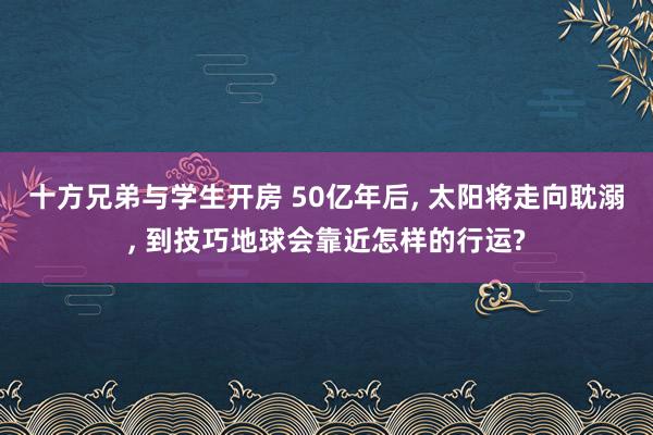 十方兄弟与学生开房 50亿年后， 太阳将走向耽溺， 到技巧地球会靠近怎样的行运?