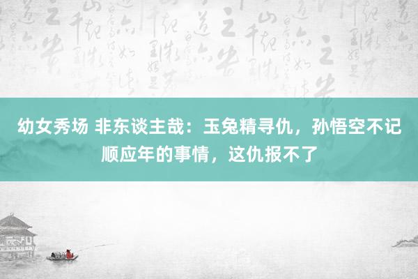 幼女秀场 非东谈主哉：玉兔精寻仇，孙悟空不记顺应年的事情，这仇报不了