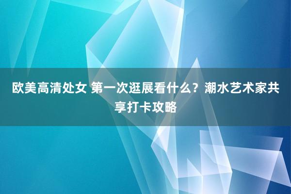 欧美高清处女 第一次逛展看什么？潮水艺术家共享打卡攻略