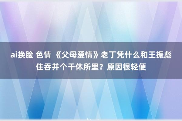 ai换脸 色情 《父母爱情》老丁凭什么和王振彪住吞并个干休所里？原因很轻便