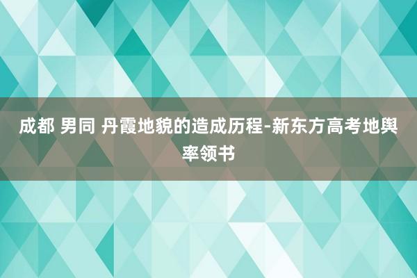 成都 男同 丹霞地貌的造成历程-新东方高考地舆率领书