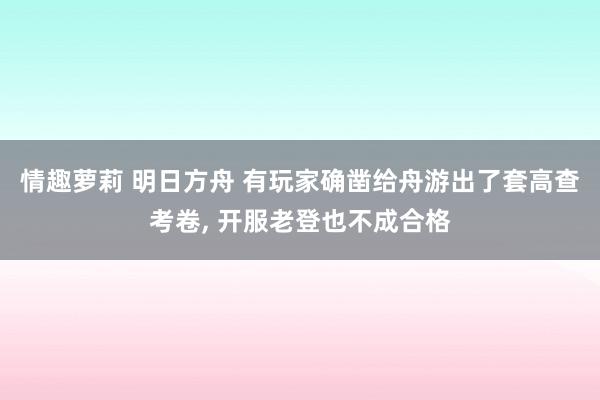 情趣萝莉 明日方舟 有玩家确凿给舟游出了套高查考卷， 开服老登也不成合格