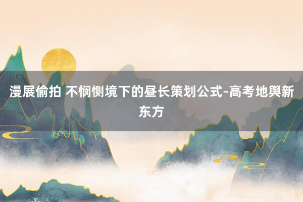 漫展偷拍 不悯恻境下的昼长策划公式-高考地舆新东方