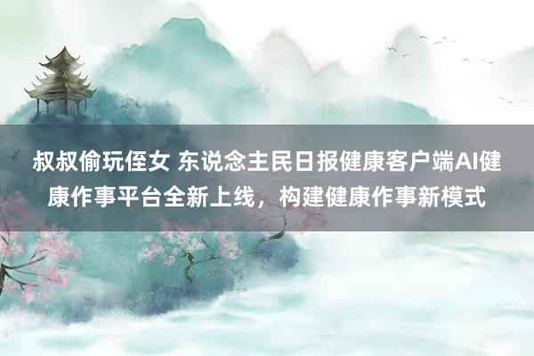 叔叔偷玩侄女 东说念主民日报健康客户端AI健康作事平台全新上线，构建健康作事新模式