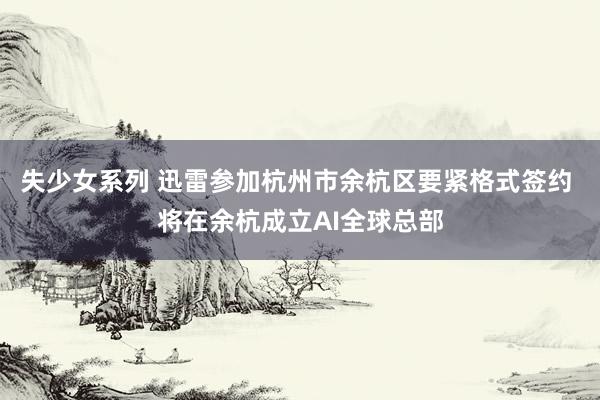 失少女系列 迅雷参加杭州市余杭区要紧格式签约 将在余杭成立AI全球总部