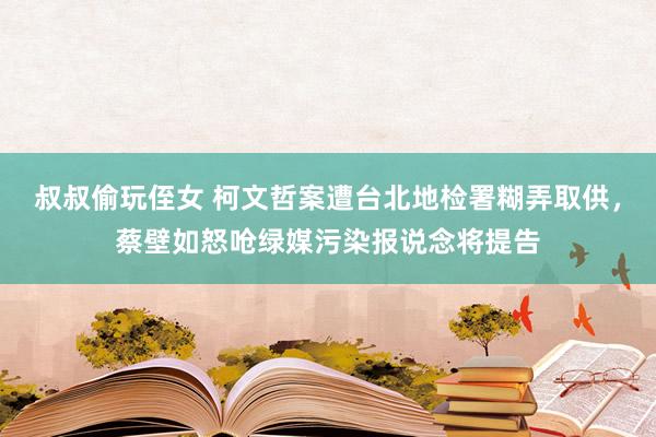 叔叔偷玩侄女 柯文哲案遭台北地检署糊弄取供，蔡壁如怒呛绿媒污染报说念将提告