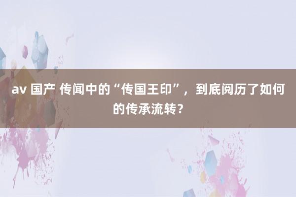 av 国产 传闻中的“传国王印”，到底阅历了如何的传承流转？