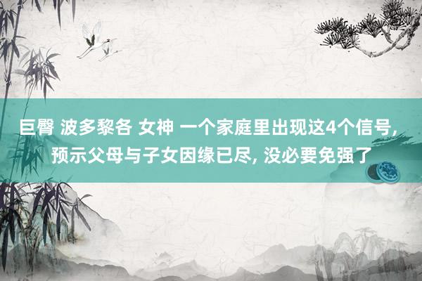 巨臀 波多黎各 女神 一个家庭里出现这4个信号， 预示父母与子女因缘已尽， 没必要免强了