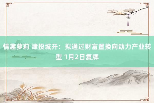 情趣萝莉 津投城开：拟通过财富置换向动力产业转型 1月2日复牌