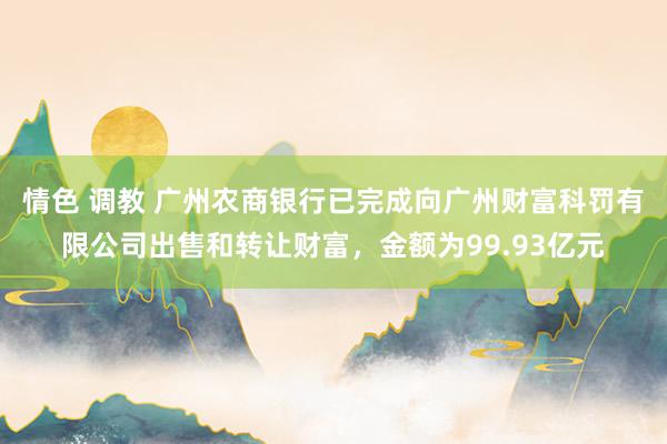 情色 调教 广州农商银行已完成向广州财富科罚有限公司出售和转让财富，金额为99.93亿元