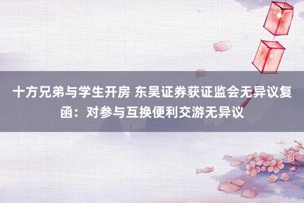 十方兄弟与学生开房 东吴证券获证监会无异议复函：对参与互换便利交游无异议