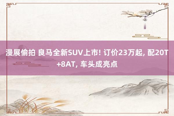 漫展偷拍 良马全新SUV上市! 订价23万起， 配20T+8AT， 车头成亮点